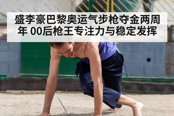 盛李豪巴黎奥运气步枪夺金两周年 00后枪王专注力与稳定发挥